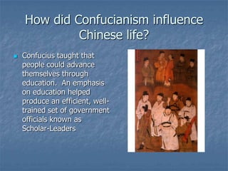 How did Confucianism influence
Chinese life?


Confucius taught that
people could advance
themselves through
education. An emphasis
on education helped
produce an efficient, welltrained set of government
officials known as
Scholar-Leaders

 