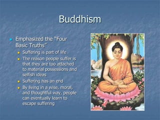 Buddhism


Emphasized the “Four
Basic Truths”






Suffering is part of life
The reason people suffer is
that they are too attached
to material possessions and
selfish ideas
Suffering has an end
By living in a wise, moral,
and thoughtful way, people
can eventually learn to
escape suffering

 