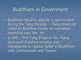 Buddhism in Government




Buddhism became popular in government
during the Tang Dynasty - Tang emperors
relied on Buddhist monks as counselors
regarding war, law, etc.
In 845 – The Tang Emperor Wu Tsang
destroyed Buddhist temples and
monasteries to replace belief in Buddhism
with Confucianism and Taoism

 