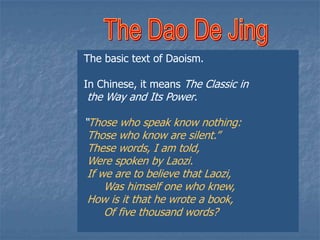 The basic text of Daoism.
In Chinese, it means The Classic in
the Way and Its Power.

“Those who speak know nothing:
Those who know are silent.”
These words, I am told,
Were spoken by Laozi.
If we are to believe that Laozi,
Was himself one who knew,
How is it that he wrote a book,
Of five thousand words?

 