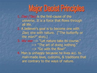1. Dao [Tao] is the first-cause of the
universe. It is a force that flows through
all life.
2. A believer’s goal is to become one with
Dao; one with nature. [“The butterfly or
the man?” story.]
3. Wu wei --> “Let nature take its course.”
--> “The art of doing nothing.”
--> “Go with the flow!”
4. Man is unhappy because he lives acc. to
man-made laws, customs, & traditions that
are contrary to the ways of nature.

 