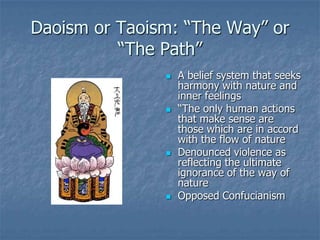 Daoism or Taoism: “The Way” or
“The Path”








A belief system that seeks
harmony with nature and
inner feelings
“The only human actions
that make sense are
those which are in accord
with the flow of nature
Denounced violence as
reflecting the ultimate
ignorance of the way of
nature
Opposed Confucianism

 