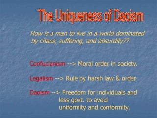 How is a man to live in a world dominated
by chaos, suffering, and absurdity??
Confucianism --> Moral order in society.
Legalism --> Rule by harsh law & order.

Daoism --> Freedom for individuals and
less govt. to avoid
uniformity and conformity.

 