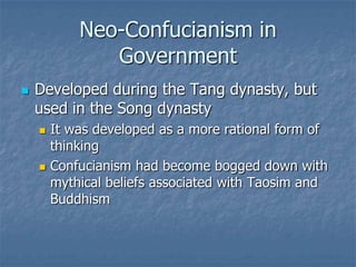 Neo-Confucianism in
Government


Developed during the Tang dynasty, but
used in the Song dynasty




It was developed as a more rational form of
thinking
Confucianism had become bogged down with
mythical beliefs associated with Taosim and
Buddhism

 