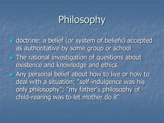 Philosophy






doctrine: a belief (or system of beliefs) accepted
as authoritative by some group or school
The rational investigation of questions about
existence and knowledge and ethics
Any personal belief about how to live or how to
deal with a situation; "self-indulgence was his
only philosophy"; "my father's philosophy of
child-rearing was to let mother do it"

 