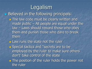 Legalism


Believed in the following principals:







The law code must be clearly written and
made public – All people are equal under the
law – Laws should reward those who obey
them and punish those who dare to break
them
Law runs the state not the ruler
Special tactics and “secrets are to be
employed by the ruler to make sure others
don’t’ take control of the state
The position of the ruler holds the power not
the ruler

 
