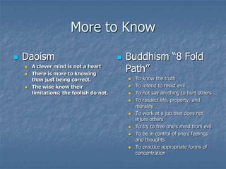 More to Know


Daoism





A clever mind is not a heart
There is more to knowing
than just being correct.
The wise know their
limitations; the foolish do not.



Buddhism “8 Fold
Path”












To know the truth
To intend to resist evil
To not say anything to hurt others
To respect life, property, and
morality
To work at a job that does not
injure others
To try to free one's mind from evil
To be in control of one's feelings
and thoughts
To practice appropriate forms of
concentration

 
