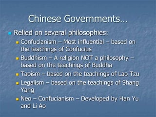 Chinese Governments…


Relied on several philosophies:









Confucianism – Most influential – based on
the teachings of Confucius
Buddhism – A religion NOT a philosophy –
based on the teachings of Buddha
Taoism – based on the teachings of Lao Tzu
Legalism – based on the teachings of Shang
Yang
Neo – Confucianism – Developed by Han Yu
and Li Ao

 