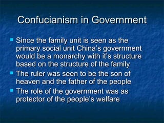 Confucianism in Government
   Since the family unit is seen as the
    primary social unit China’s government
    would be a monarchy with it’s structure
    based on the structure of the family
   The ruler was seen to be the son of
    heaven and the father of the people
   The role of the government was as
    protector of the people’s welfare
 