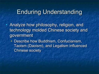 Enduring Understanding
•   Analyze how philosophy, religion, and
    technology molded Chinese society and
    government
    •   Describe how Buddhism, Confucianism,
        Taoism (Daoism), and Legalism influenced
        Chinese society
 