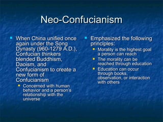 Neo-Confucianism
   When China unified once          Emphasized the following
    again under the Song              principles:
    Dynasty (960-1279 A.D.),             Morality is the highest goal
    Confucian thinkers                    a person can reach
    blended Buddhism,                    The morality can be
    Daoism, and                           reached through education
    Confucianism to create a             Education can occur
    new form of                           through books,
                                          observation, or interaction
    Confucianism                          with others
       Concerned with human
        behavior and a person’s
        relationship with the
        universe
 