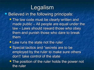 Legalism
   Believed in the following principals:
       The law code must be clearly written and
        made public – All people are equal under the
        law – Laws should reward those who obey
        them and punish those who dare to break
        them
       Law runs the state not the ruler
       Special tactics and “secrets are to be
        employed by the ruler to make sure others
        don’t’ take control of the state
       The position of the ruler holds the power not
        the ruler
 