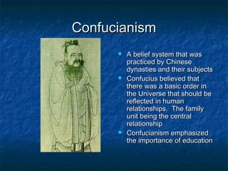 Confucianism
         A belief system that was
          practiced by Chinese
          dynasties and their subjects
         Confucius believed that
          there was a basic order in
          the Universe that should be
          reflected in human
          relationships. The family
          unit being the central
          relationship
         Confucianism emphasized
          the importance of education
 