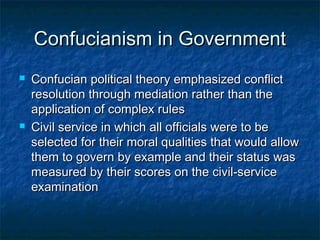 Confucianism in Government
   Confucian political theory emphasized conflict
    resolution through mediation rather than the
    application of complex rules
   Civil service in which all officials were to be
    selected for their moral qualities that would allow
    them to govern by example and their status was
    measured by their scores on the civil-service
    examination
 