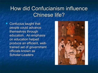 How did Confucianism influence
            Chinese life?
   Confucius taught that
    people could advance
    themselves through
    education. An emphasis
    on education helped
    produce an efficient, well-
    trained set of government
    officials known as
    Scholar-Leaders
 