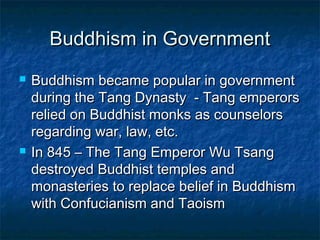 Buddhism in Government
   Buddhism became popular in government
    during the Tang Dynasty - Tang emperors
    relied on Buddhist monks as counselors
    regarding war, law, etc.
   In 845 – The Tang Emperor Wu Tsang
    destroyed Buddhist temples and
    monasteries to replace belief in Buddhism
    with Confucianism and Taoism
 