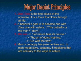 1. Dao [Tao] is the first-cause of the
   universe. It is a force that flows through
   all life.
2. A believer’s goal is to become one with
   Dao; one with nature. [“The butterfly or
   the man?” story.]
3. Wu wei --> “Let nature take its course.”
           --> “The art of doing nothing.”
           --> “Go with the flow!”
4. Man is unhappy because he lives acc. to
   man-made laws, customs, & traditions that
   are contrary to the ways of nature.
 