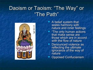 Daoism or Taoism: “The Way” or
          “The Path”
                  A belief system that
                   seeks harmony with
                   nature and inner feelings
                  “The only human actions
                   that make sense are
                   those which are in accord
                   with the flow of nature
                  Denounced violence as
                   reflecting the ultimate
                   ignorance of the way of
                   nature
                  Opposed Confucianism
 