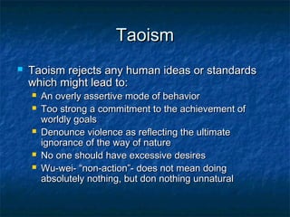 Taoism
   Taoism rejects any human ideas or standards
    which might lead to:
       An overly assertive mode of behavior
       Too strong a commitment to the achievement of
        worldly goals
       Denounce violence as reflecting the ultimate
        ignorance of the way of nature
       No one should have excessive desires
       Wu-wei- “non-action”- does not mean doing
        absolutely nothing, but don nothing unnatural
 
