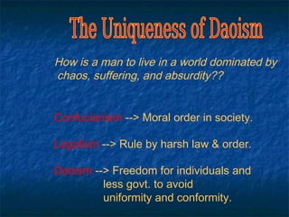 How is a man to live in a world dominated by
chaos, suffering, and absurdity??


Confucianism --> Moral order in society.

Legalism --> Rule by harsh law & order.

Daoism --> Freedom for individuals and
         less govt. to avoid
         uniformity and conformity.
 