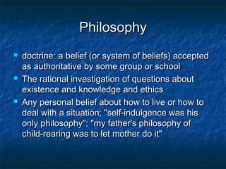 Philosophy
   doctrine: a belief (or system of beliefs) accepted
    as authoritative by some group or school
   The rational investigation of questions about
    existence and knowledge and ethics
   Any personal belief about how to live or how to
    deal with a situation; "self-indulgence was his
    only philosophy"; "my father's philosophy of
    child-rearing was to let mother do it"
 