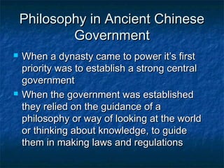 Philosophy in Ancient Chinese
            Government
   When a dynasty came to power it’s first
    priority was to establish a strong central
    government
   When the government was established
    they relied on the guidance of a
    philosophy or way of looking at the world
    or thinking about knowledge, to guide
    them in making laws and regulations
 