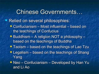 Chinese Governments…
   Relied on several philosophies:
       Confucianism – Most influential – based on
        the teachings of Confucius
       Buddhism – A religion NOT a philosophy –
        based on the teachings of Buddha
       Taoism – based on the teachings of Lao Tzu
       Legalism – based on the teachings of Shang
        Yang
       Neo – Confucianism – Developed by Han Yu
        and Li Ao
 