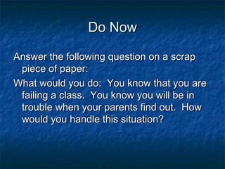 Do Now

Answer the following question on a scrap
 piece of paper:
What would you do: You know that you are
 failing a class. You know you will be in
 trouble when your parents find out. How
 would you handle this situation?
 