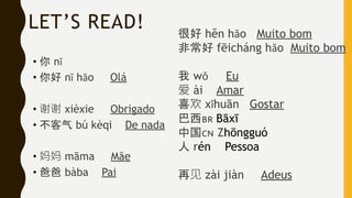 LET’S READ!
• 你 nǐ
• 你好 nǐ hǎo Olá
• 谢谢 xièxie Obrigado
• 不客气 bú kèqi De nada
• 妈妈 māma Mãe
• 爸爸 bàba Pai
很好 hěn hǎo Muito bom
非常好 fēicháng hǎo Muito bom
我 wǒ Eu
爱 ài Amar
喜欢 xǐhuān Gostar
巴西🇧🇷 Bāxī
中国🇨🇳 Zhōngguó
人 rén Pessoa
再见 zài jiàn Adeus
 
