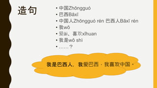 造句 • 中国Zhōngguó
• 巴西Bāxī
• 中国人Zhōngguó rén 巴西人Bāxī rén
• 我wǒ
• 爱ài、喜欢xǐhuan
• 我是wǒ shì
• ……？
我是巴西人，我爱巴西，我喜欢中国。
 