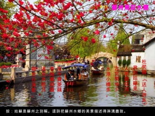 蘇州周莊水鄉 杜荀鶴 《送人游吳》  君到姑蘇見，  人家盡枕河。  古宮閑地少，  水港小橋多。  夜市賣菱藕，   春船載綺羅。  遙知未眠月，  鄉思在漁歌。   按：姑蘇是蘇州之別稱。這詩把蘇州水鄉的美景描述得淋漓盡致。 9/33 