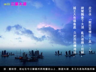 江蘇太湖 皮日休 《館娃宫懷古（其一）》   綺閣飄香下太湖，   亂兵侵曉上姑蘇。   越王大有堪羞處，   只把西施賺得吳。   按：館娃宫，故址在今江蘇蘇州西南靈岩山上，朓望太湖，吳王夫差為西施所築。 10/33 