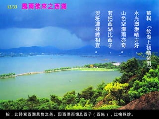 風兩欲來之西湖 蘇軾 《飲湖上初晴後雨》   水光瀲灔晴方好，  山色空濛雨亦奇。  若把西湖比西子，   淡粧濃抹總相宜。   按：此詩寫西湖景物之美。因西湖而憶及西子（西施），比喻殊妙。 12/33 