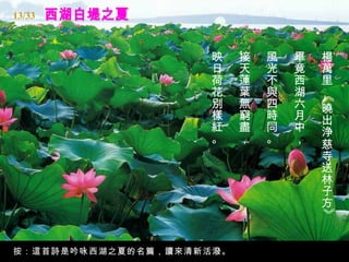 西湖白堤之夏 楊萬里 《曉出浄慈寺送林子方》  畢竟西湖六月中，   風光不與四時同。   接天蓮葉無窮盡，   映日荷花別樣紅。   按：這首詩是吟咏西湖之夏的名篇，讀來清新活潑。 13/33 