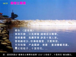 錢塘江觀潮 柳永 《望海潮》   東南形勝，江吳都會，   錢塘自古繁華。   煙柳畫橋，風簾翠幕，   参差十萬人家。   雲樹繞堤沙。   怒濤捲霜雪，天塹無涯。  市列珠璣，戶盈羅綺，竟豪奢。   重湖叠巘清嘉。   有三秋桂子，十里荷花。…   按：這首詩道出“錢塘自古繁華的盛景”尤以“三秋桂子，十里荷花”最為難忘。 14/33 