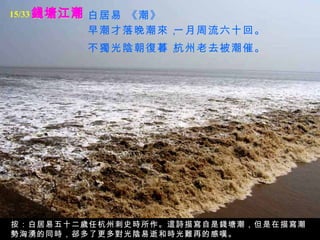 錢塘江潮 白居易 《潮》   早潮才落晚潮來，   一月周流六十回。   不獨光陰朝復暮，   杭州老去被潮催。   按：白居易五十二歲任杭州刺史時所作。這詩描寫自是錢塘潮，但是在描寫潮勢洶湧的同時，郤多了更多對光陰易逝和時光難再的感嘆。 15/33 