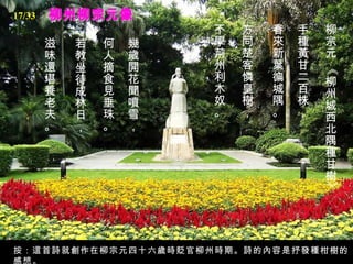 柳州柳宗元像 柳宗元 《柳州城西北隅種甘樹》   手種黃甘二百株，   春來新葉徧城隅。   方同楚客憐皇樹，   不學荊州利木奴。   幾歲開花聞噴雪，   何人摘食見垂珠。   若教坐待成林日，   滋味還堪養老夫。   按：這首詩就創作在柳宗元四十六歲時貶官柳州時期。詩的內容是抒發種柑樹的感想。 17/33 