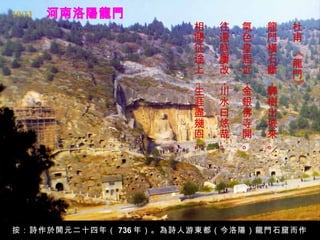 河南洛陽龍門 杜甫 《龍門》   龍門橫石斷，驛樹出城來。   氣色皇居近，金銀佛寺開。   往還時屢改，川水曰悠哉。   相閱征途上，生涯盡幾回。   按：詩作於開元二十四年（ 736 年）。為詩人游東都（今洛陽）龍門石窟而作。 19/33 