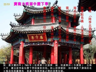 濟南大明湖中歷下亭 杜甫 《陪李北海宴歷下亭》   東藩駐皂蓋，北渚凌清荷。   海右此亭古，濟南名士多。   雲山已發興，玉佩仍當歌。  修竹不受暑，交流空涌波。   蘊真惬所遇，落日將如何。   貴賤俱物役，從公難重過。   按：唐天寶四年（ 745 年）杜甫第二次游齊，越，到達齊州（今濟南），北海太守，書法家李邕在歷下亭設宴款待他。詩人即席賦詩，詩中讚美了濟南的名士風流和美麗景色，表達了他和李邕之間的深厚友誼。 22/33 