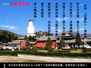 山西五台山 杜甫 《夜聽許十一誦詩愛 而有作》   許生五台賓，業白出石壁。  余亦師粲可，身獨縛禪寂。  何階子方便，謬引為匹敵。  高索晚相逢，包蒙欣有擊。  誦詩渾游衍，四座皆辟易。  應手看捶鈎，  清心聽鳴鏑。… 按：李白和杜甫都到過五台山和留下了與佛有關的詩篇。這裡我選了杜甫的一首。 25/33 
