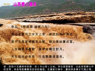 山西壺口瀑布 李白 《將進酒‧選頭八句》  君不見黃河之水天上來，奔流到海不復回。  君不見高堂明鏡悲白髪，朝如青絲暮成雪。  人生得意須盡歡，莫使金樽空對月。  天生我材必有用，千金散盡還復來。  按：約四十五歲時作於梁，宋（今山西）之地。李白借酒發泄，以此來排解心中的苦悶，來表現對權貴和世俗的蔑視。在豪飲行樂中，實則深含懷才不遇之情。 26/33 