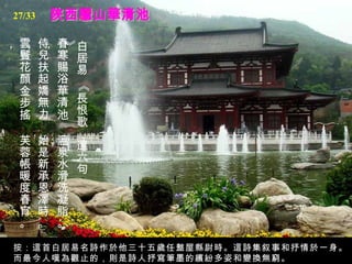 陜西驪山華清池 白居易 《長恨歌．選六句》  春寒賜浴華清池，   溫泉水滑洗凝脂。   侍兒扶起嬌無力，   始是新承恩澤時。   雲鬢花顏金步搖，   芙蓉帳暖度春宵。  按：這首白居易名詩作於他三十五歲任盩屋縣尉時。這詩集叙事和抒情於一身。而最今人嘆為觀止的，則是詩人抒寫筆墨的繽紛多姿和變換無窮。 27/33 