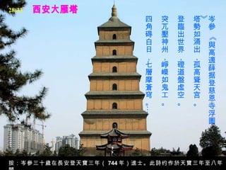 西安大雁塔 岑參 《與高適薛据登慈恩寺浮圖》  塔勢如涌出，孤高聳天宫。   登臨出世界，磴道盤虛空。   突兀壓神州，崢嶸如鬼工。   四角碍白日，七層摩蒼穹。…  按：岑參三十歲在長安登天寶三年（ 744 年）進士。此詩约作於天寶三年至八年間。 28/33 