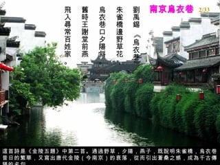 南京烏衣巷 劉禹錫 《烏衣巷》  朱雀橋邊野草花，  烏衣巷口夕陽斜。  舊時王謝堂前燕，  飛入尋常百姓家。  這首詩是《金陵五題》中第二首。通過野草，夕陽，燕子，既說明朱雀橋，烏衣巷昔日的繁華，又寫出唐代金陵（今南京）的衰落，從而引出蒼桑之感，成為千古傳誦的名句。 2/33 