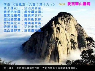 陜西華山雲海 李白 《古風五十九首（其十九）》   西上蓮花山，迢迢見明星。   素手把芙蓉，虛步躡太清。   霓裳曳廣帶，飄拂昇天行。   邀我登雲臺，高揖衛叔卿。   恍恍與之去，駕鴻凌紫冥。   俯視洛陽川，茫茫走胡兵。   流血塗野草，豺狼盡冠纓。   按：這是一首用游仙体寫的古詩，大約作於五十六歲避亂東南時。 30/33 