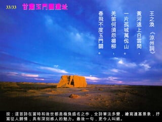 甘肅玉門關遺址 王之渙 《涼州詞》   黃河遠上白雲間，   一片孤城萬仭山。   羌笛何須怨楊柳，   春飛不度玉門關。   按：這首詩在當時和後世都是極負盛名之作，全詩筆法多變，繪寫邊塞景象，抒寫征人歸情，具有深刻感人的魅力。最後一句，更今人叫絕。 33/33 