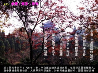 金陵（南京）秋色 李白 《金陵酒肆留別》   風吹柳花滿店香，   吳姫壓酒勸客賞。   金陵子弟來相送，   欲行不行各盡觴。   請君試問東流水，   別意與之誰短長。   按：開元十四年（ 726 年）春，李白離金陵東遊揚州前，在酒肆寫詩留贈友人。詩中讚嘆金陵景物美，人情厚而不忍離別。詩作形像富麗鮮明，語言清新流轉。 4/33 
