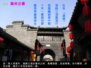 揚州古樓 杜牧 《遣懷》   落魄江湖載酒行，   楚腰纖細掌中輕。   十年一覺揚州夢，   贏得青樓薄倖名。   按：詩人想當年，落魄江湖於揚州之時，秦樓楚館，放浪情懷。如今醒悟，回思往事，揚州十年恍若南柯一夢。 6/33 