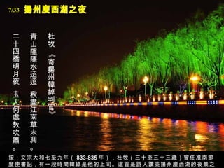 揚州廋西湖之夜 杜牧 《寄揚州韓綽判官》   青山隱隱水迢迢， 秋盡江南草未凋。   二十四橋明月夜，   玉人何處教吹簫。   按：文宗大和七至九年（ 833-835 年），杜牧（三十至三十三歲）曾任准南節度使書記，有一段時間韓綽是他的上司。這首是詩人讚美揚州廋西湖的夜景之作。 7/33 
