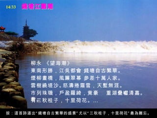 14/33




        柳永 《望海潮》
        東南形勝，江吳都會，錢塘自古繁華。
        煙柳畫橋，風簾翠幕，参差十萬人家。
        雲樹繞堤沙。怒濤捲霜雪，天塹無涯。
        市列珠璣，戶盈羅綺，竟豪 重湖叠巘清嘉。
        奢。
        有三秋桂子，十里荷花。 …

按：這首詩道出 “ 錢塘自古繁華的盛景 ” 尤以 “ 三秋桂子，十里荷花 ” 最為難忘。
 